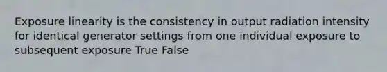 Exposure linearity is the consistency in output radiation intensity for identical generator settings from one individual exposure to subsequent exposure True False