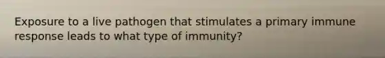 Exposure to a live pathogen that stimulates a primary immune response leads to what type of immunity?