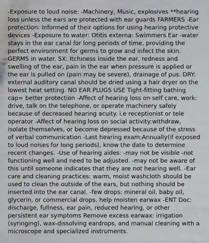 -Exposure to loud noise: -Machinery, Music, explosives **hearing loss unless the ears are protected with ear guards FARMERS -Ear protection: informed of their options for using hearing protective devices -Exposure to water: Otitis externa: Swimmers Ear -water stays in the ear canal for long periods of time, providing the perfect environment for germs to grow and infect the skin. GERMS in water. SX: Itchiness inside the ear, redness and swelling of the ear, pain in the ear when pressure is applied or the ear is pulled on (pain may be severe), drainage of pus. DRY: external auditory canal should be dried using a hair dryer on the lowest heat setting. NO EAR PLUGS USE Tight-fitting bathing cap= better protection -Affect of hearing loss on self care, work: drive, talk on the telephone, or operate machinery safely because of decreased hearing acuity. i.e receptionist or tele operator -Affect of hearing loss on social activity:withdraw, isolate themselves, or become depressed because of the stress of verbal communication -Last hearing exam:Annually(if exposed to loud noises for long periods), know the date to determine recent changes. -Use of hearing aides: -may not be visible -not functioning well and need to be adjusted. -may not be aware of this until someone indicates that they are not hearing well. -Ear care and cleaning practices: warm, moist washcloth should be used to clean the outside of the ears, but nothing should be inserted into the ear canal. -few drops: mineral oil, baby oil, glycerin, or commercial drops. help moisten earwax -ENT Doc: discharge, fullness, ear pain, reduced hearing, or other persistent ear symptoms Remove excess earwax: irrigation (syringing), wax-dissolving eardrops, and manual cleaning with a microscope and specialized instruments.