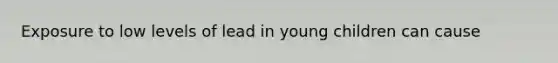 Exposure to low levels of lead in young children can cause