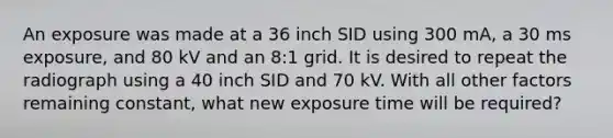 An exposure was made at a 36 inch SID using 300 mA, a 30 ms exposure, and 80 kV and an 8:1 grid. It is desired to repeat the radiograph using a 40 inch SID and 70 kV. With all other factors remaining constant, what new exposure time will be required?