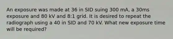 An exposure was made at 36 in SID suing 300 mA, a 30ms exposure and 80 kV and 8:1 grid. It is desired to repeat the radiograph using a 40 in SID and 70 kV. What new exposure time will be required?