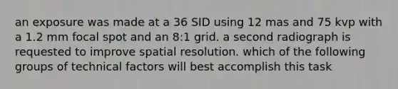 an exposure was made at a 36 SID using 12 mas and 75 kvp with a 1.2 mm focal spot and an 8:1 grid. a second radiograph is requested to improve spatial resolution. which of the following groups of technical factors will best accomplish this task