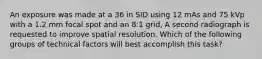 An exposure was made at a 36 in SID using 12 mAs and 75 kVp with a 1.2 mm focal spot and an 8:1 grid, A second radiograph is requested to improve spatial resolution. Which of the following groups of technical factors will best accomplish this task?