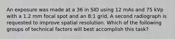 An exposure was made at a 36 in SID using 12 mAs and 75 kVp with a 1.2 mm focal spot and an 8:1 grid, A second radiograph is requested to improve spatial resolution. Which of the following groups of technical factors will best accomplish this task?