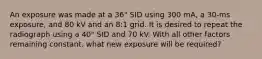 An exposure was made at a 36" SID using 300 mA, a 30-ms exposure, and 80 kV and an 8:1 grid. It is desired to repeat the radiograph using a 40" SID and 70 kV. With all other factors remaining constant. what new exposure will be required?