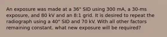 An exposure was made at a 36" SID using 300 mA, a 30-ms exposure, and 80 kV and an 8:1 grid. It is desired to repeat the radiograph using a 40" SID and 70 kV. With all other factors remaining constant. what new exposure will be required?