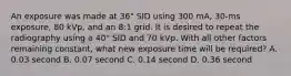 An exposure was made at 36" SID using 300 mA, 30-ms exposure, 80 kVp, and an 8:1 grid. It is desired to repeat the radiography using a 40" SID and 70 kVp. With all other factors remaining constant, what new exposure time will be required? A. 0.03 second B. 0.07 second C. 0.14 second D. 0.36 second