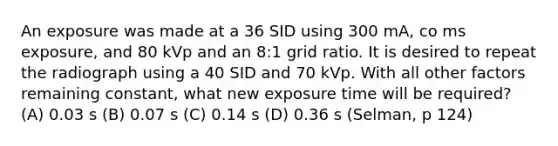 An exposure was made at a 36 SID using 300 mA, co ms exposure, and 80 kVp and an 8:1 grid ratio. It is desired to repeat the radiograph using a 40 SID and 70 kVp. With all other factors remaining constant, what new exposure time will be required? (A) 0.03 s (B) 0.07 s (C) 0.14 s (D) 0.36 s (Selman, p 124)