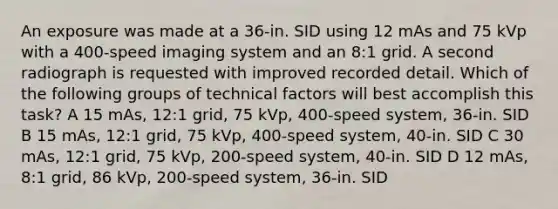 An exposure was made at a 36-in. SID using 12 mAs and 75 kVp with a 400-speed imaging system and an 8:1 grid. A second radiograph is requested with improved recorded detail. Which of the following groups of technical factors will best accomplish this task? A 15 mAs, 12:1 grid, 75 kVp, 400-speed system, 36-in. SID B 15 mAs, 12:1 grid, 75 kVp, 400-speed system, 40-in. SID C 30 mAs, 12:1 grid, 75 kVp, 200-speed system, 40-in. SID D 12 mAs, 8:1 grid, 86 kVp, 200-speed system, 36-in. SID