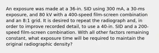 An exposure was made at a 36-in. SID using 300 mA, a 30-ms exposure, and 80 kV with a 400-speed film-screen combination and an 8:1 grid. It is desired to repeat the radiograph and, in order to improve recorded detail, to use a 40-in. SID and a 200-speed film-screen combination. With all other factors remaining constant, what exposure time will be required to maintain the original radiographic density?