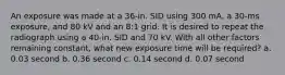 An exposure was made at a 36-in. SID using 300 mA, a 30-ms exposure, and 80 kV and an 8:1 grid. It is desired to repeat the radiograph using a 40-in. SID and 70 kV. With all other factors remaining constant, what new exposure time will be required? a. 0.03 second b. 0.36 second c. 0.14 second d. 0.07 second