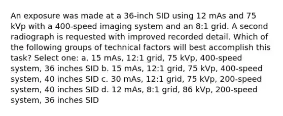 An exposure was made at a 36-inch SID using 12 mAs and 75 kVp with a 400-speed imaging system and an 8:1 grid. A second radiograph is requested with improved recorded detail. Which of the following groups of technical factors will best accomplish this task? Select one: a. 15 mAs, 12:1 grid, 75 kVp, 400-speed system, 36 inches SID b. 15 mAs, 12:1 grid, 75 kVp, 400-speed system, 40 inches SID c. 30 mAs, 12:1 grid, 75 kVp, 200-speed system, 40 inches SID d. 12 mAs, 8:1 grid, 86 kVp, 200-speed system, 36 inches SID