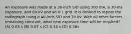 An exposure was made at a 36-inch SID using 300 mA, a 30-ms exposure, and 80 kV and an 8:1 grid. It is desired to repeat the radiograph using a 40-inch SID and 70 kV. With all other factors remaining constant, what new exposure time will be required? (A) 0.03 s (B) 0.07 s (C) 0.14 s (D) 0.36s