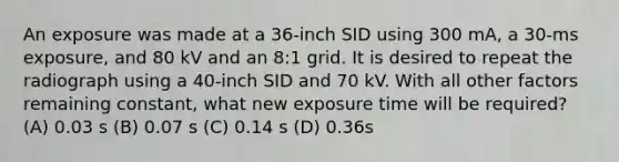 An exposure was made at a 36-inch SID using 300 mA, a 30-ms exposure, and 80 kV and an 8:1 grid. It is desired to repeat the radiograph using a 40-inch SID and 70 kV. With all other factors remaining constant, what new exposure time will be required? (A) 0.03 s (B) 0.07 s (C) 0.14 s (D) 0.36s