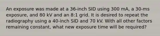 An exposure was made at a 36-inch SID using 300 mA, a 30-ms exposure, and 80 kV and an 8:1 grid. It is desired to repeat the radiography using a 40-inch SID and 70 kV. With all other factors remaining constant, what new exposure time will be required?