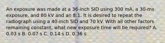 An exposure was made at a 36-inch SID using 300 mA, a 30-ms exposure, and 80 kV and an 8:1. It is desired to repeat the radiograph using a 40-inch SID and 70 kV. With all other factors remaining constant, what new exposure time will be required? A. 0.03 s B. 0.07 s C. 0.14 s D. 0.36 s