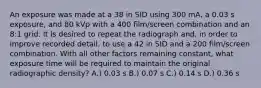 An exposure was made at a 38 in SID using 300 mA, a 0.03 s exposure, and 80 kVp with a 400 film/screen combination and an 8:1 grid. It is desired to repeat the radiograph and, in order to improve recorded detail, to use a 42 in SID and a 200 film/screen combination. With all other factors remaining constant, what exposure time will be required to maintain the original radiographic density? A.) 0.03 s B.) 0.07 s C.) 0.14 s D.) 0.36 s