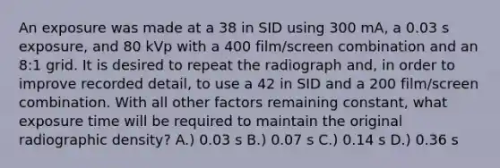 An exposure was made at a 38 in SID using 300 mA, a 0.03 s exposure, and 80 kVp with a 400 film/screen combination and an 8:1 grid. It is desired to repeat the radiograph and, in order to improve recorded detail, to use a 42 in SID and a 200 film/screen combination. With all other factors remaining constant, what exposure time will be required to maintain the original radiographic density? A.) 0.03 s B.) 0.07 s C.) 0.14 s D.) 0.36 s