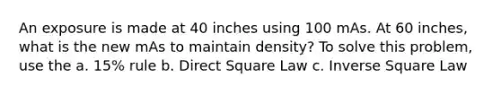 An exposure is made at 40 inches using 100 mAs. At 60 inches, what is the new mAs to maintain density? To solve this problem, use the a. 15% rule b. Direct Square Law c. Inverse Square Law