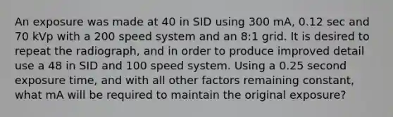 An exposure was made at 40 in SID using 300 mA, 0.12 sec and 70 kVp with a 200 speed system and an 8:1 grid. It is desired to repeat the radiograph, and in order to produce improved detail use a 48 in SID and 100 speed system. Using a 0.25 second exposure time, and with all other factors remaining constant, what mA will be required to maintain the original exposure?