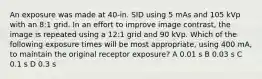 An exposure was made at 40-in. SID using 5 mAs and 105 kVp with an 8:1 grid. In an effort to improve image contrast, the image is repeated using a 12:1 grid and 90 kVp. Which of the following exposure times will be most appropriate, using 400 mA, to maintain the original receptor exposure? A 0.01 s B 0.03 s C 0.1 s D 0.3 s