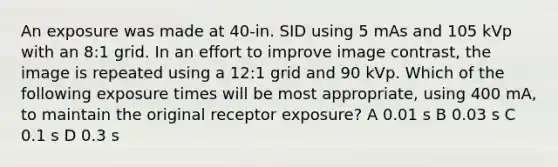 An exposure was made at 40-in. SID using 5 mAs and 105 kVp with an 8:1 grid. In an effort to improve image contrast, the image is repeated using a 12:1 grid and 90 kVp. Which of the following exposure times will be most appropriate, using 400 mA, to maintain the original receptor exposure? A 0.01 s B 0.03 s C 0.1 s D 0.3 s