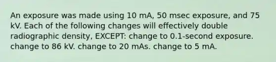 An exposure was made using 10 mA, 50 msec exposure, and 75 kV. Each of the following changes will effectively double radiographic density, EXCEPT: change to 0.1-second exposure. change to 86 kV. change to 20 mAs. change to 5 mA.