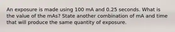 An exposure is made using 100 mA and 0.25 seconds. What is the value of the mAs? State another combination of mA and time that will produce the same quantity of exposure.