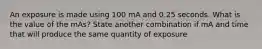 An exposure is made using 100 mA and 0.25 seconds. What is the value of the mAs? State another combination if mA and time that will produce the same quantity of exposure