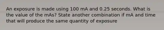 An exposure is made using 100 mA and 0.25 seconds. What is the value of the mAs? State another combination if mA and time that will produce the same quantity of exposure