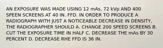 AN EXPOSURE WAS MADE USING 12 mAs, 72 kVp AND 400 SPEEN SCREENS AT 40 IN. FFD. IN ORDER TO PRODUCE A RADIOGRAPH WITH JUST A NOTICEABLE DECREASE IN DENSITY, THE RADIOGRAPHER SHOULD A. CHANGE 200 SPEED SCREENS B. CUT THE EXPOSURE TIME IN HALF C. DECREASE THE mAs BY 30 PERCENT D. DECREASE RHE FFD IS 36 IN.