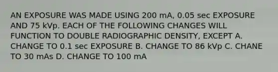 AN EXPOSURE WAS MADE USING 200 mA, 0.05 sec EXPOSURE AND 75 kVp. EACH OF THE FOLLOWING CHANGES WILL FUNCTION TO DOUBLE RADIOGRAPHIC DENSITY, EXCEPT A. CHANGE TO 0.1 sec EXPOSURE B. CHANGE TO 86 kVp C. CHANE TO 30 mAs D. CHANGE TO 100 mA