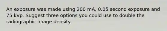 An exposure was made using 200 mA, 0.05 second exposure and 75 kVp. Suggest three options you could use to double the radiographic image density.