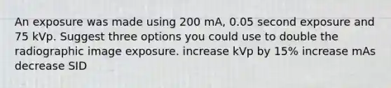 An exposure was made using 200 mA, 0.05 second exposure and 75 kVp. Suggest three options you could use to double the radiographic image exposure. increase kVp by 15% increase mAs decrease SID