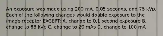 An exposure was made using 200 mA, 0.05 seconds, and 75 kVp. Each of the following changes would double exposure to the image receptor EXCEPT: A. change to 0.1 second exposure B. change to 86 kVp C. change to 20 mAs D. change to 100 mA