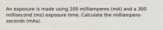 An exposure is made using 200 milliamperes (mA) and a 300 millisecond (ms) exposure time. Calculate the milliampere-seconds (mAs).