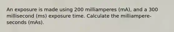 An exposure is made using 200 milliamperes (mA), and a 300 millisecond (ms) exposure time. Calculate the milliampere-seconds (mAs).