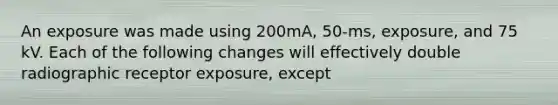 An exposure was made using 200mA, 50-ms, exposure, and 75 kV. Each of the following changes will effectively double radiographic receptor exposure, except