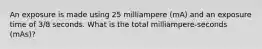 An exposure is made using 25 milliampere (mA) and an exposure time of 3/8 seconds. What is the total milliampere-seconds (mAs)?