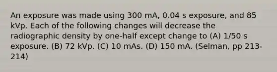 An exposure was made using 300 mA, 0.04 s exposure, and 85 kVp. Each of the following changes will decrease the radiographic density by one-half except change to (A) 1/50 s exposure. (B) 72 kVp. (C) 10 mAs. (D) 150 mA. (Selman, pp 213-214)