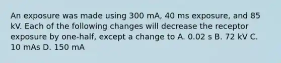 An exposure was made using 300 mA, 40 ms exposure, and 85 kV. Each of the following changes will decrease the receptor exposure by one-half, except a change to A. 0.02 s B. 72 kV C. 10 mAs D. 150 mA