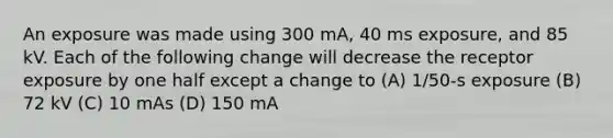 An exposure was made using 300 mA, 40 ms exposure, and 85 kV. Each of the following change will decrease the receptor exposure by one half except a change to (A) 1/50-s exposure (B) 72 kV (C) 10 mAs (D) 150 mA