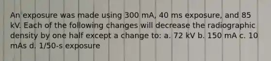 An exposure was made using 300 mA, 40 ms exposure, and 85 kV. Each of the following changes will decrease the radiographic density by one half except a change to: a. 72 kV b. 150 mA c. 10 mAs d. 1/50-s exposure