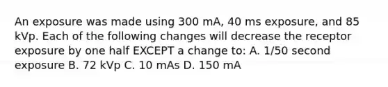 An exposure was made using 300 mA, 40 ms exposure, and 85 kVp. Each of the following changes will decrease the receptor exposure by one half EXCEPT a change to: A. 1/50 second exposure B. 72 kVp C. 10 mAs D. 150 mA