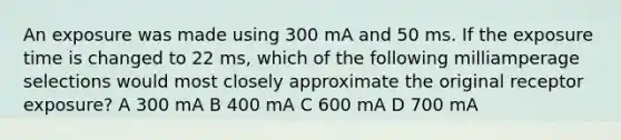 An exposure was made using 300 mA and 50 ms. If the exposure time is changed to 22 ms, which of the following milliamperage selections would most closely approximate the original receptor exposure? A 300 mA B 400 mA C 600 mA D 700 mA