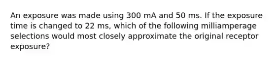 An exposure was made using 300 mA and 50 ms. If the exposure time is changed to 22 ms, which of the following milliamperage selections would most closely approximate the original receptor exposure?