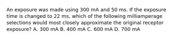 An exposure was made using 300 mA and 50 ms. If the exposure time is changed to 22 ms, which of the following milliamperage selections would most closely approximate the original receptor exposure? A. 300 mA B. 400 mA C. 600 mA D. 700 mA