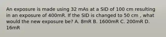 An exposure is made using 32 mAs at a SID of 100 cm resulting in an exposure of 400mR. If the SID is changed to 50 cm , what would the new exposure be? A. 8mR B. 1600mR C. 200mR D. 16mR