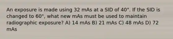 An exposure is made using 32 mAs at a SID of 40". If the SID is changed to 60", what new mAs must be used to maintain radiographic exposure? A) 14 mAs B) 21 mAs C) 48 mAs D) 72 mAs